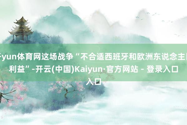 开yun体育网这场战争“不合适西班牙和欧洲东说念主民利益”-开云(中国)Kaiyun·官方网站 - 登录入口