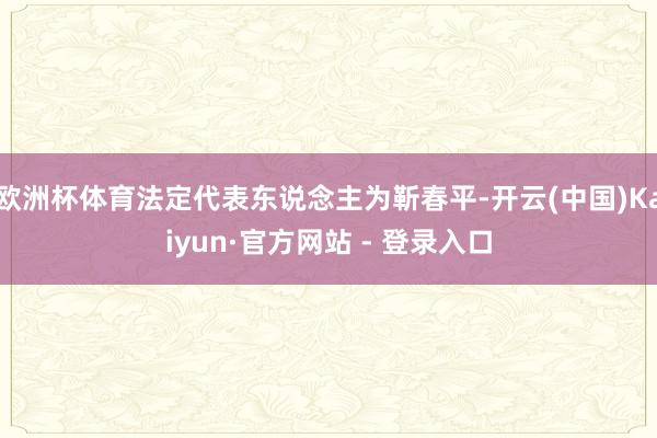 欧洲杯体育法定代表东说念主为靳春平-开云(中国)Kaiyun·官方网站 - 登录入口