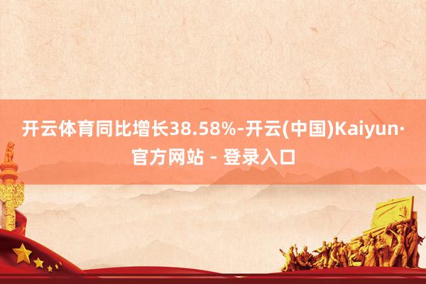 开云体育同比增长38.58%-开云(中国)Kaiyun·官方网站 - 登录入口