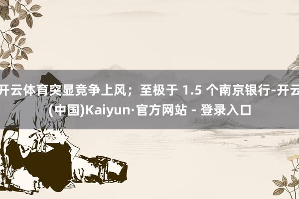 开云体育突显竞争上风;至极于 1.5 个南京银行-开云(中国)Kaiyun·官方网站 - 登录入口