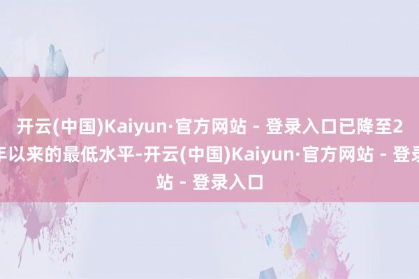 开云(中国)Kaiyun·官方网站 - 登录入口已降至2012年以来的最低水平-开云(中国)Kaiyun·官方网站 - 登录入口