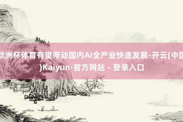欧洲杯体育有望带动国内AI全产业快速发展-开云(中国)Kaiyun·官方网站 - 登录入口
