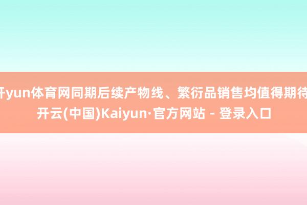 开yun体育网同期后续产物线、繁衍品销售均值得期待-开云(中国)Kaiyun·官方网站 - 登录入口