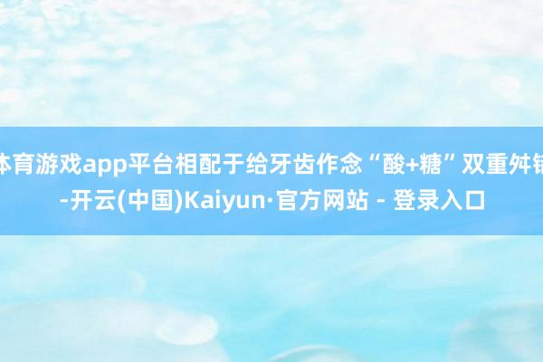 体育游戏app平台相配于给牙齿作念“酸+糖”双重舛错-开云(中国)Kaiyun·官方网站 - 登录入口