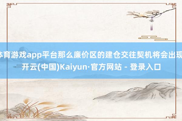 体育游戏app平台那么廉价区的建仓交往契机将会出现-开云(中国)Kaiyun·官方网站 - 登录入口