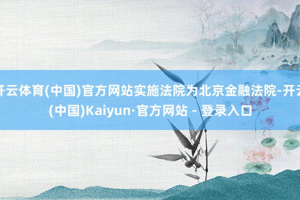 开云体育(中国)官方网站实施法院为北京金融法院-开云(中国)Kaiyun·官方网站 - 登录入口
