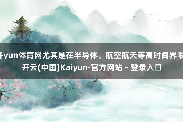 开yun体育网尤其是在半导体、航空航天等高时间界限-开云(中国)Kaiyun·官方网站 - 登录入口