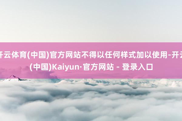 开云体育(中国)官方网站不得以任何样式加以使用-开云(中国)Kaiyun·官方网站 - 登录入口