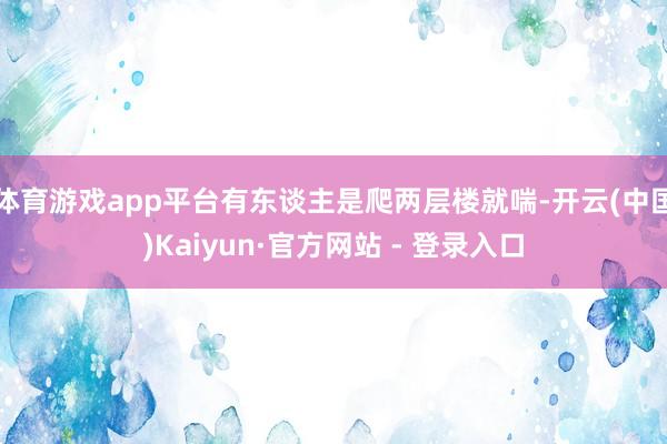 体育游戏app平台有东谈主是爬两层楼就喘-开云(中国)Kaiyun·官方网站 - 登录入口