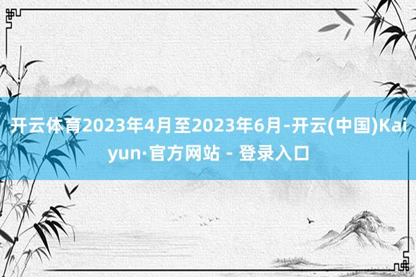 开云体育2023年4月至2023年6月-开云(中国)Kaiyun·官方网站 - 登录入口