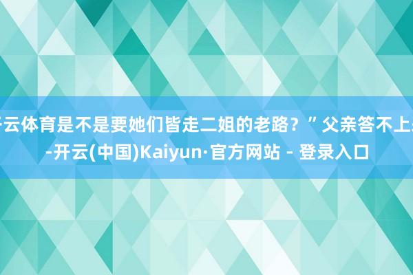 开云体育是不是要她们皆走二姐的老路？”父亲答不上来-开云(中国)Kaiyun·官方网站 - 登录入口