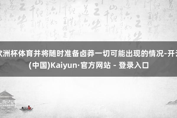 欧洲杯体育并将随时准备卤莽一切可能出现的情况-开云(中国)Kaiyun·官方网站 - 登录入口