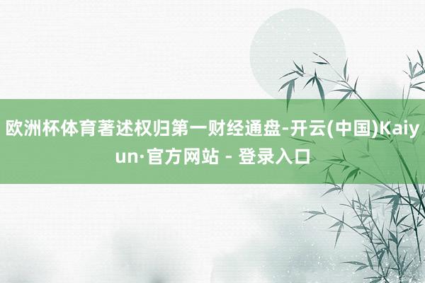 欧洲杯体育著述权归第一财经通盘-开云(中国)Kaiyun·官方网站 - 登录入口