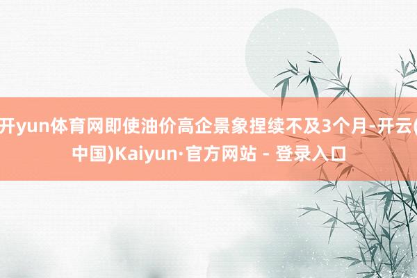 开yun体育网即使油价高企景象捏续不及3个月-开云(中国)Kaiyun·官方网站 - 登录入口
