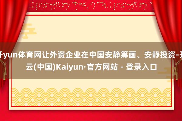 开yun体育网让外资企业在中国安静筹画、安静投资-开云(中国)Kaiyun·官方网站 - 登录入口