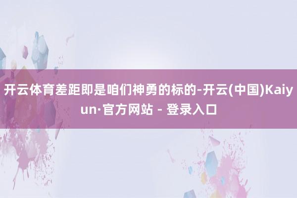 开云体育差距即是咱们神勇的标的-开云(中国)Kaiyun·官方网站 - 登录入口