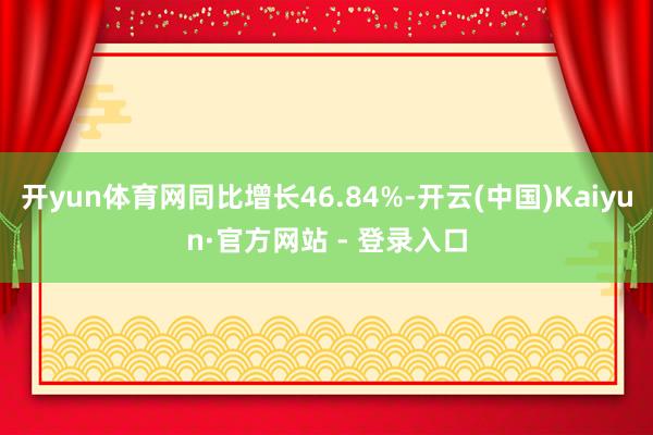 开yun体育网同比增长46.84%-开云(中国)Kaiyun·官方网站 - 登录入口