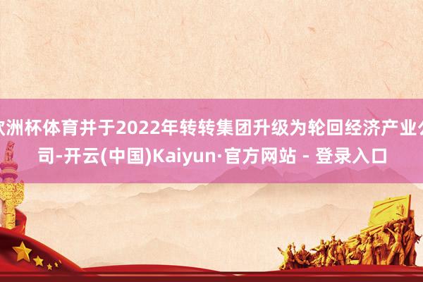 欧洲杯体育并于2022年转转集团升级为轮回经济产业公司-开云(中国)Kaiyun·官方网站 - 登录入口