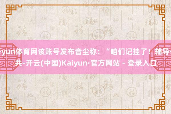开yun体育网该账号发布音尘称：“咱们记挂了！辅导公共-开云(中国)Kaiyun·官方网站 - 登录入口