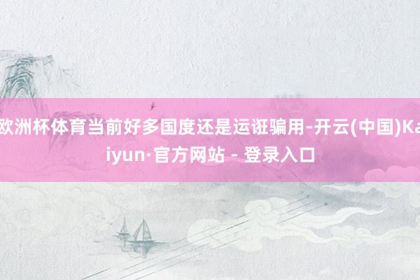 欧洲杯体育当前好多国度还是运诳骗用-开云(中国)Kaiyun·官方网站 - 登录入口