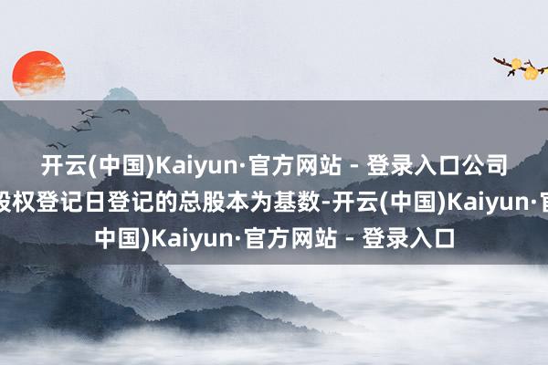 开云(中国)Kaiyun·官方网站 - 登录入口公司拟以现实职权分配股权登记日登记的总股本为基数-开云(中国)Kaiyun·官方网站 - 登录入口