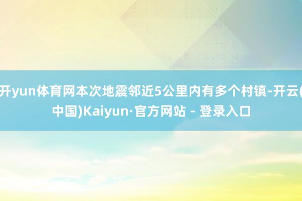 开yun体育网本次地震邻近5公里内有多个村镇-开云(中国)Kaiyun·官方网站 - 登录入口