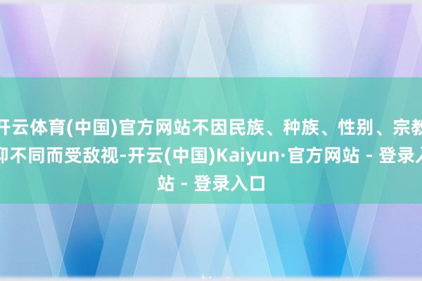 开云体育(中国)官方网站不因民族、种族、性别、宗教信仰不同而受敌视-开云(中国)Kaiyun·官方网站 - 登录入口