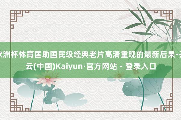欧洲杯体育匡助国民级经典老片高清重现的最新后果-开云(中国)Kaiyun·官方网站 - 登录入口