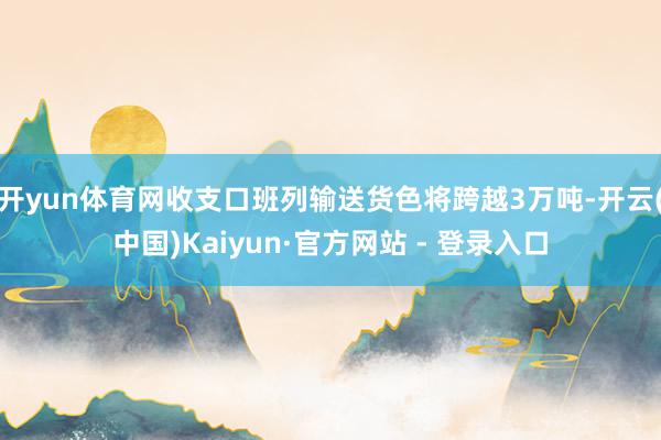 开yun体育网收支口班列输送货色将跨越3万吨-开云(中国)Kaiyun·官方网站 - 登录入口