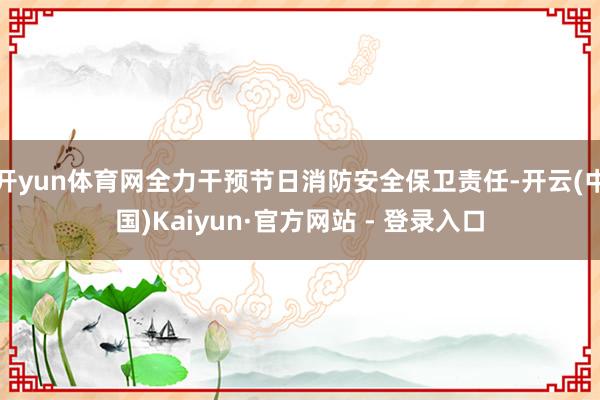 开yun体育网全力干预节日消防安全保卫责任-开云(中国)Kaiyun·官方网站 - 登录入口