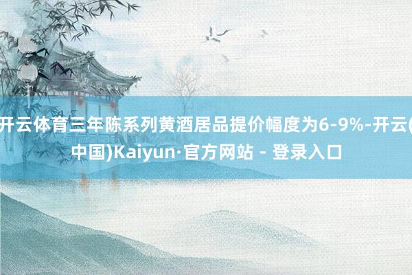 开云体育三年陈系列黄酒居品提价幅度为6-9%-开云(中国)Kaiyun·官方网站 - 登录入口