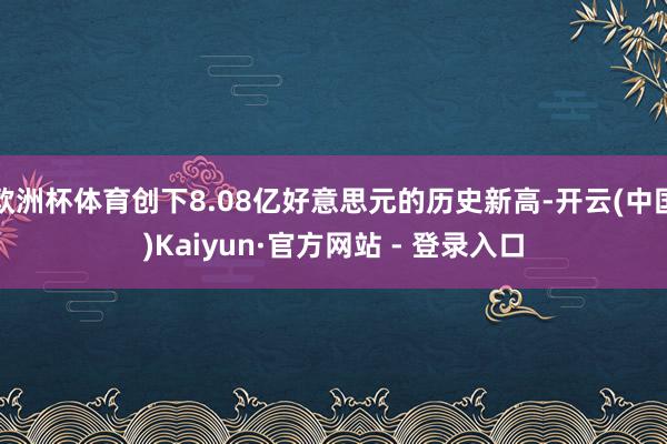 欧洲杯体育创下8.08亿好意思元的历史新高-开云(中国)Kaiyun·官方网站 - 登录入口