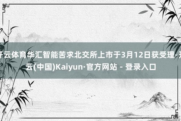 开云体育华汇智能苦求北交所上市于3月12日获受理-开云(中国)Kaiyun·官方网站 - 登录入口