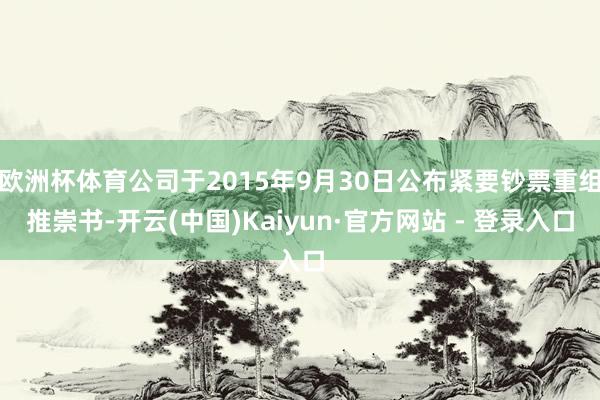 欧洲杯体育公司于2015年9月30日公布紧要钞票重组推崇书-开云(中国)Kaiyun·官方网站 - 登录入口