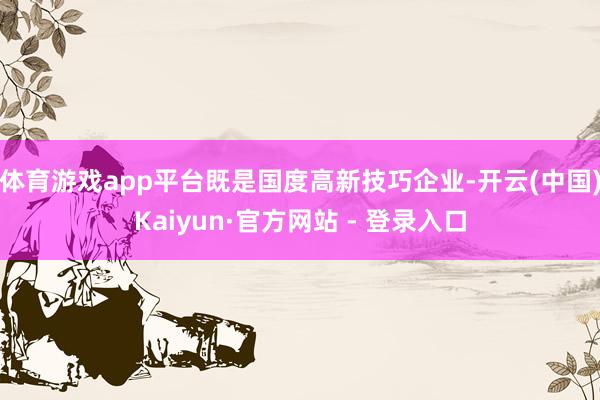体育游戏app平台既是国度高新技巧企业-开云(中国)Kaiyun·官方网站 - 登录入口