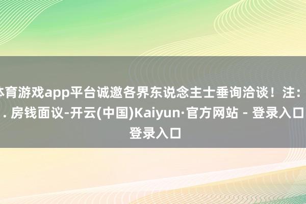 体育游戏app平台诚邀各界东说念主士垂询洽谈！注：1. 房钱面议-开云(中国)Kaiyun·官方网站 - 登录入口