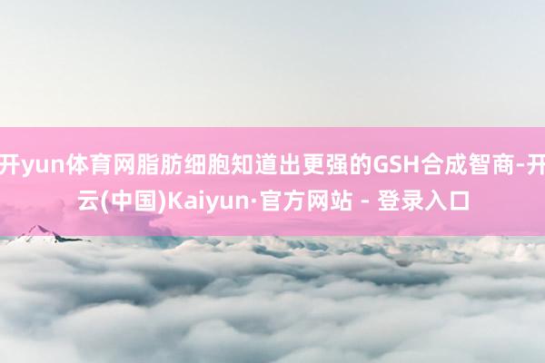开yun体育网脂肪细胞知道出更强的GSH合成智商-开云(中国)Kaiyun·官方网站 - 登录入口