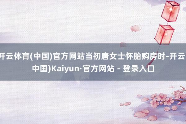 开云体育(中国)官方网站当初唐女士怀胎购房时-开云(中国)Kaiyun·官方网站 - 登录入口