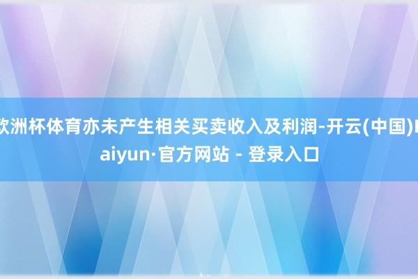 欧洲杯体育亦未产生相关买卖收入及利润-开云(中国)Kaiyun·官方网站 - 登录入口