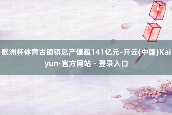 欧洲杯体育古镇镇总产值超141亿元-开云(中国)Kaiyun·官方网站 - 登录入口