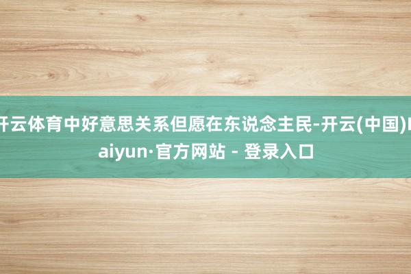开云体育中好意思关系但愿在东说念主民-开云(中国)Kaiyun·官方网站 - 登录入口