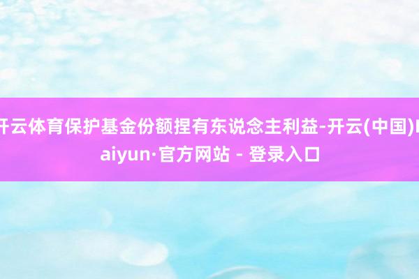 开云体育保护基金份额捏有东说念主利益-开云(中国)Kaiyun·官方网站 - 登录入口