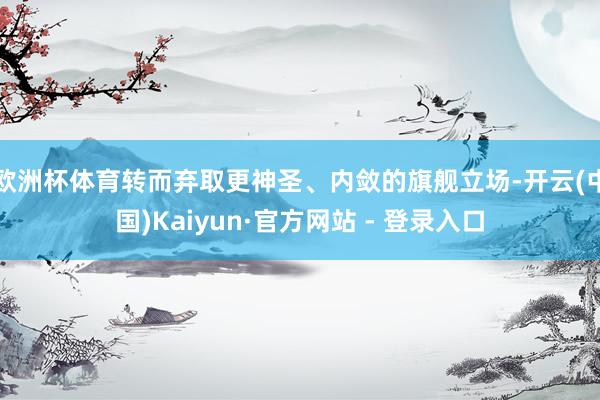 欧洲杯体育转而弃取更神圣、内敛的旗舰立场-开云(中国)Kaiyun·官方网站 - 登录入口