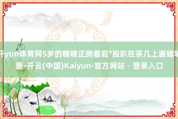 开yun体育网5岁的糖糖正撅着屁*股趴在茶几上画蜡笔画-开云(中国)Kaiyun·官方网站 - 登录入口