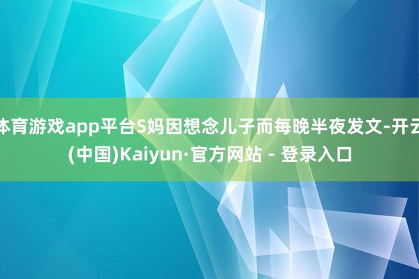 体育游戏app平台S妈因想念儿子而每晚半夜发文-开云(中国)Kaiyun·官方网站 - 登录入口
