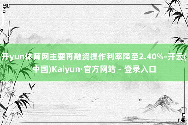 开yun体育网主要再融资操作利率降至2.40%-开云(中国)Kaiyun·官方网站 - 登录入口
