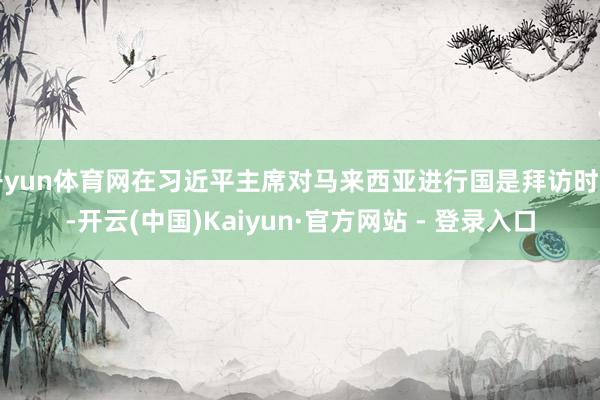 开yun体育网在习近平主席对马来西亚进行国是拜访时刻-开云(中国)Kaiyun·官方网站 - 登录入口