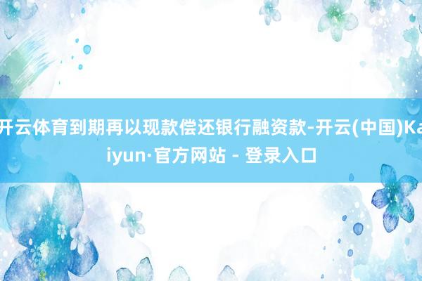 开云体育到期再以现款偿还银行融资款-开云(中国)Kaiyun·官方网站 - 登录入口