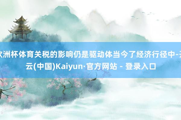 欧洲杯体育关税的影响仍是驱动体当今了经济行径中-开云(中国)Kaiyun·官方网站 - 登录入口
