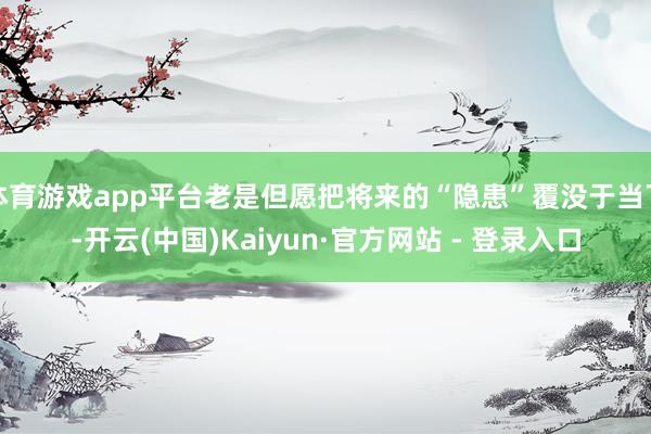 体育游戏app平台老是但愿把将来的“隐患”覆没于当下-开云(中国)Kaiyun·官方网站 - 登录入口